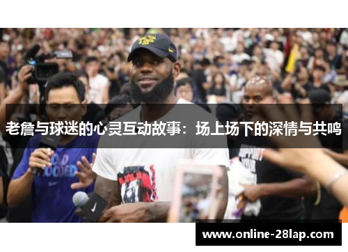 老詹与球迷的心灵互动故事：场上场下的深情与共鸣