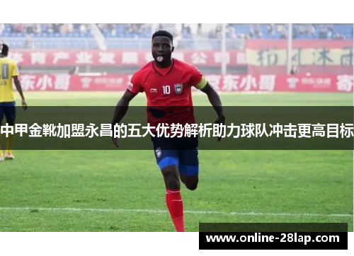 中甲金靴加盟永昌的五大优势解析助力球队冲击更高目标